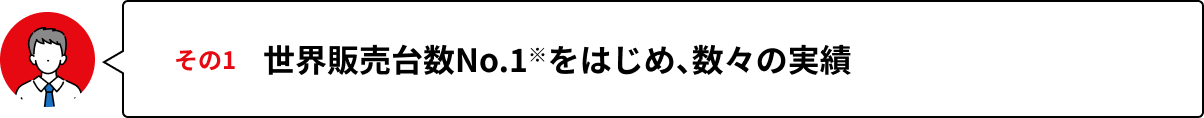 その1 世界販売台数No.1※をはじめ、数々の実績